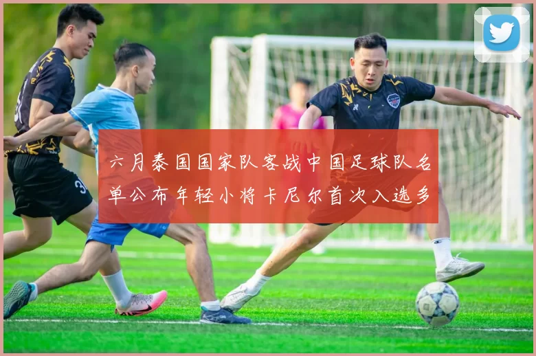 六月泰国国家队客战中国足球队名单公布年轻小将卡尼尔首次入选多名经验丰富老将随队出征
