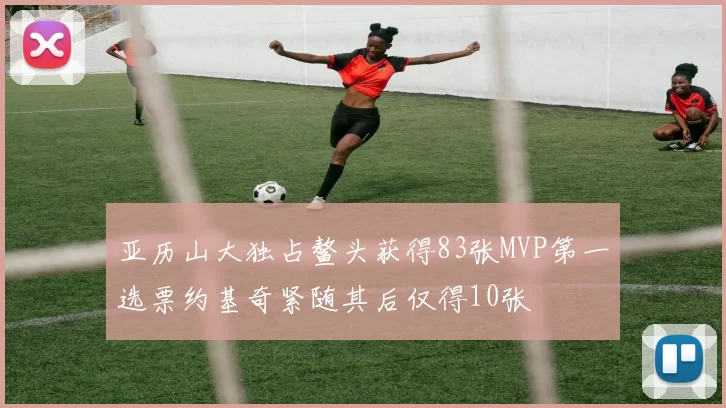 亚历山大独占鳌头获得83张MVP第一选票约基奇紧随其后仅得10张