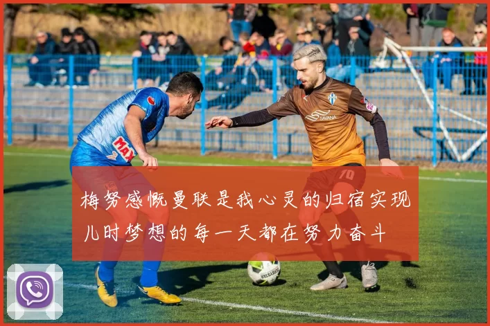 梅努感慨曼联是我心灵的归宿实现儿时梦想的每一天都在努力奋斗