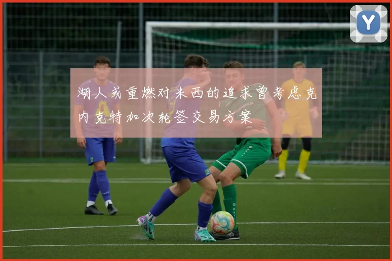 湖人或重燃对米西的追求曾考虑克内克特加次轮签交易方案