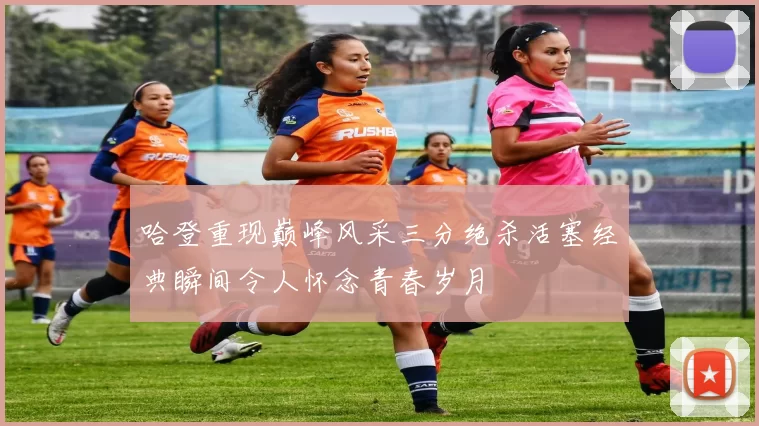 哈登重现巅峰风采三分绝杀活塞经典瞬间令人怀念青春岁月