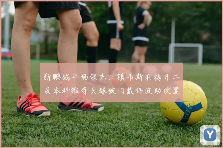 新鹏城半场领先三镇韦斯利梅开二度本科维奇头球破门戴伟浚助攻显神威