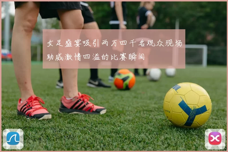 女足盛宴吸引两万四千名观众现场助威激情四溢的比赛瞬间