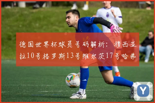 德国世界杯球员号码解析：穆西亚拉10号格罗斯13号维尔茨17号哈弗茨7号的背后故事