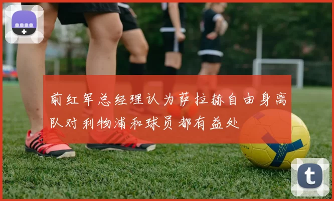 前红军总经理认为萨拉赫自由身离队对利物浦和球员都有益处