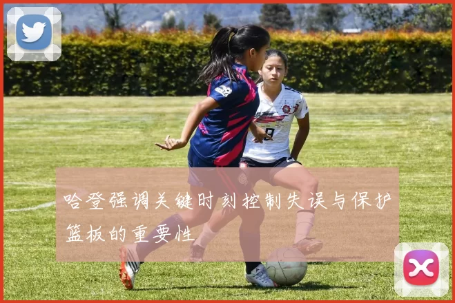哈登强调关键时刻控制失误与保护篮板的重要性