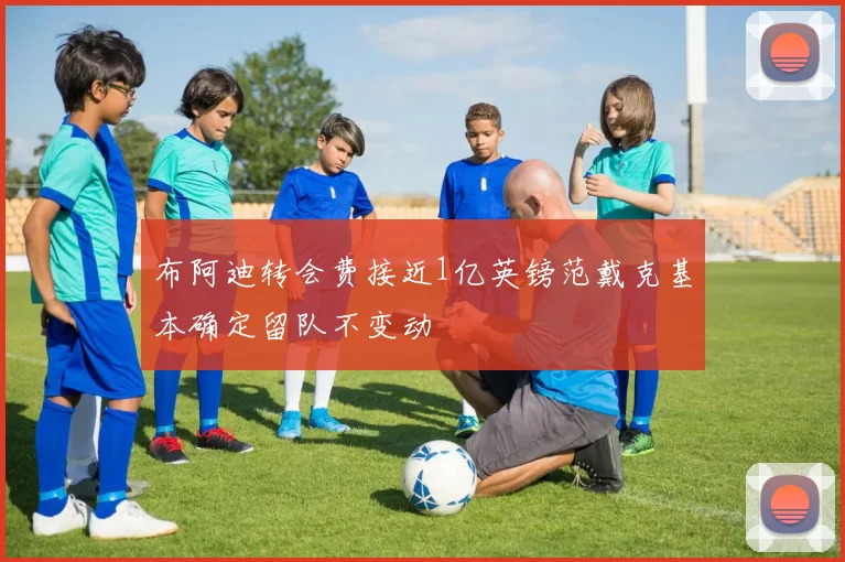布阿迪转会费接近1亿英镑范戴克基本确定留队不变动