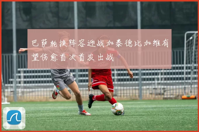 巴萨轮换阵容迎战加泰德比加维有望伤愈首次首发出战