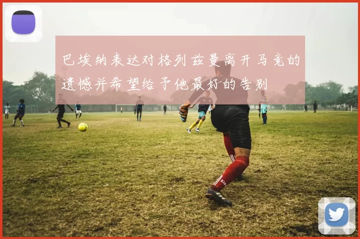 巴埃纳表达对格列兹曼离开马竞的遗憾并希望给予他最好的告别