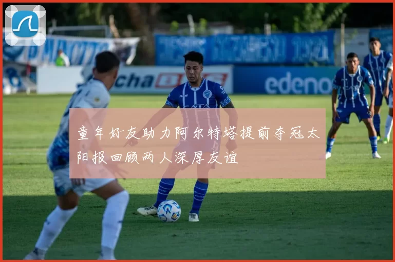 童年好友助力阿尔特塔提前夺冠太阳报回顾两人深厚友谊