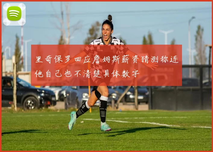 里奇保罗回应詹姆斯薪资猜测称连他自己也不清楚具体数字