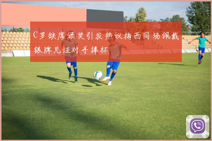 C罗缺席颁奖引发热议梅西同场佩戴银牌见证对手捧杯