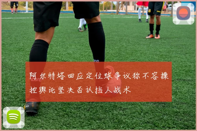 阿尔特塔回应定位球争议称不容操控舆论坚决否认挡人战术