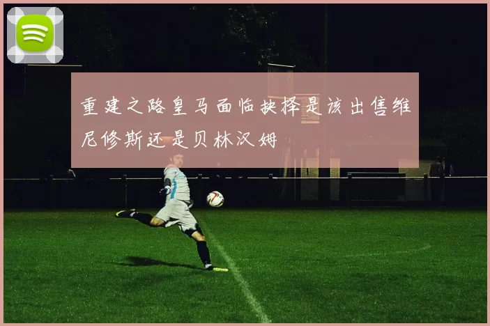 重建之路皇马面临抉择是该出售维尼修斯还是贝林汉姆