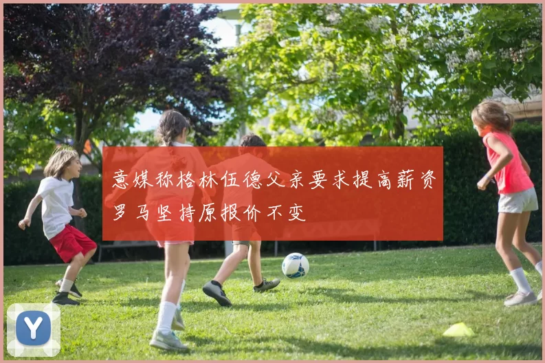 意媒称格林伍德父亲要求提高薪资罗马坚持原报价不变
