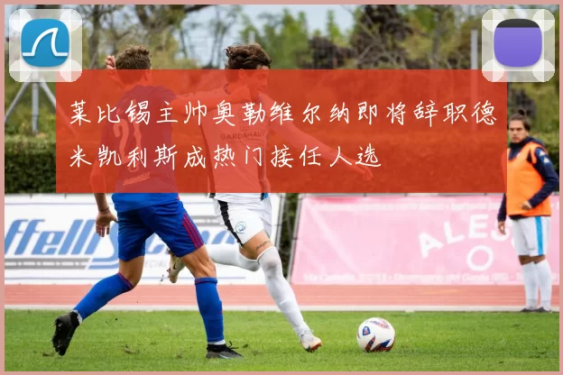 莱比锡主帅奥勒维尔纳即将辞职德米凯利斯成热门接任人选
