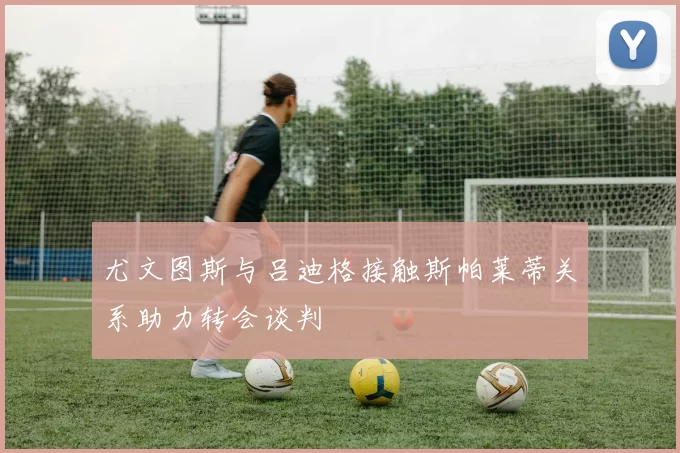 尤文图斯与吕迪格接触斯帕莱蒂关系助力转会谈判
